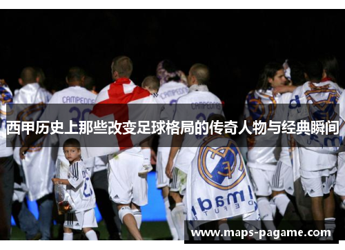 西甲历史上那些改变足球格局的传奇人物与经典瞬间