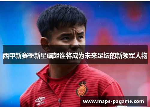 西甲新赛季新星崛起谁将成为未来足坛的新领军人物