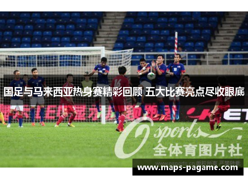 国足与马来西亚热身赛精彩回顾 五大比赛亮点尽收眼底