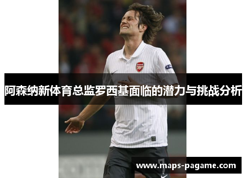 阿森纳新体育总监罗西基面临的潜力与挑战分析