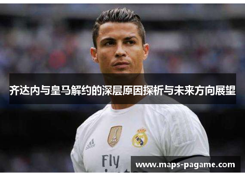 齐达内与皇马解约的深层原因探析与未来方向展望