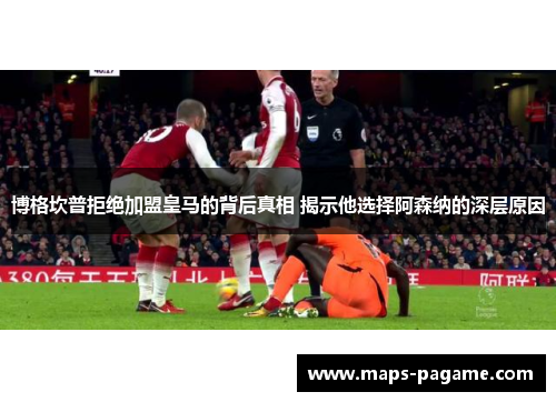 博格坎普拒绝加盟皇马的背后真相 揭示他选择阿森纳的深层原因