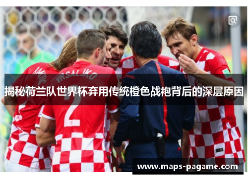 揭秘荷兰队世界杯弃用传统橙色战袍背后的深层原因