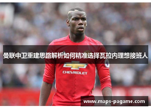 曼联中卫重建思路解析如何精准选择瓦拉内理想接班人