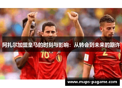 阿扎尔加盟皇马的时刻与影响：从转会到未来的期许