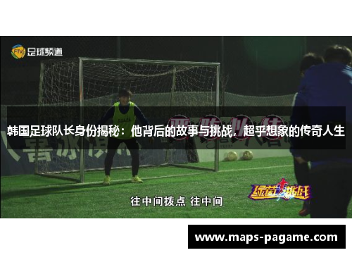 韩国足球队长身份揭秘：他背后的故事与挑战，超乎想象的传奇人生