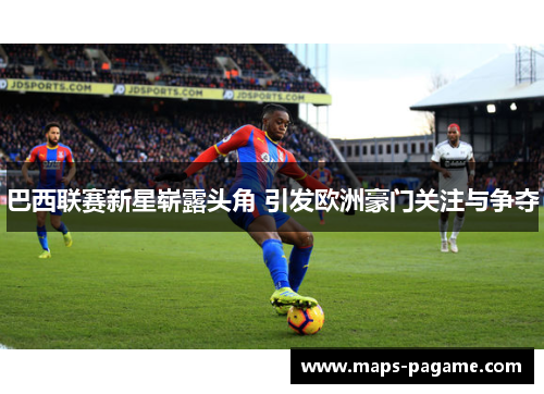 巴西联赛新星崭露头角 引发欧洲豪门关注与争夺