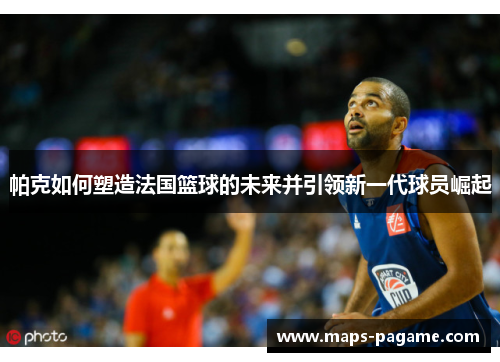帕克如何塑造法国篮球的未来并引领新一代球员崛起
