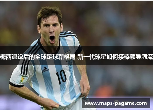 梅西退役后的全球足球新格局 新一代球星如何接棒领导潮流