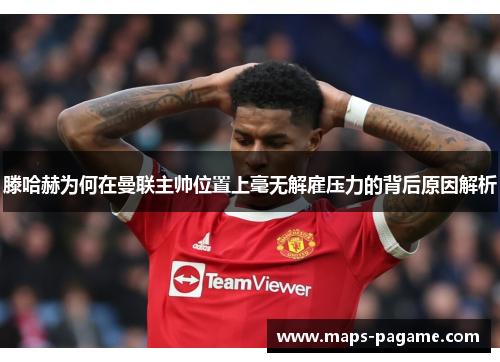 滕哈赫为何在曼联主帅位置上毫无解雇压力的背后原因解析