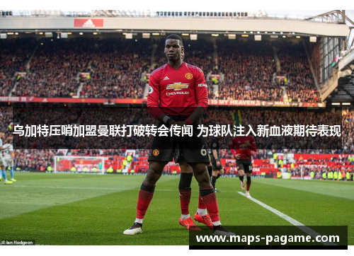 乌加特压哨加盟曼联打破转会传闻 为球队注入新血液期待表现