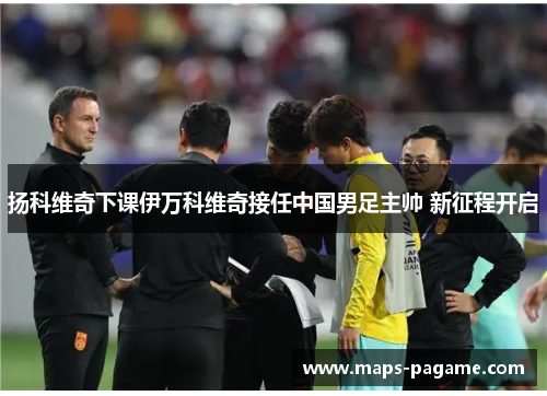 扬科维奇下课伊万科维奇接任中国男足主帅 新征程开启