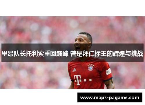 里昂队长托利索重回巅峰 曾是拜仁标王的辉煌与挑战